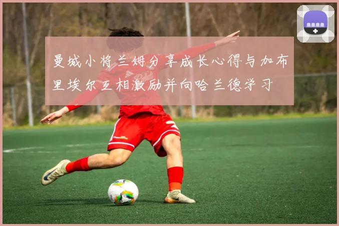 曼城小将兰姆分享成长心得与加布里埃尔互相激励并向哈兰德学习