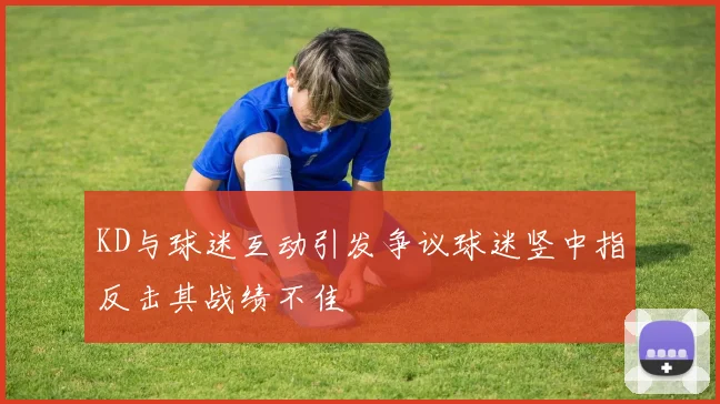 KD与球迷互动引发争议球迷竖中指反击其战绩不佳
