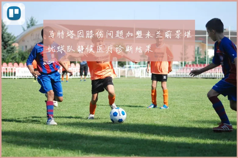 马特塔因膝伤问题加盟米兰前景堪忧球队静候医疗诊断结果