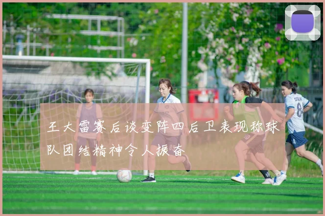 王大雷赛后谈变阵四后卫表现称球队团结精神令人振奋