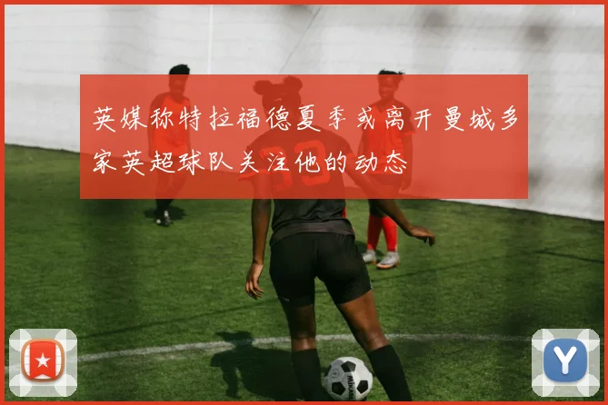 英媒称特拉福德夏季或离开曼城多家英超球队关注他的动态