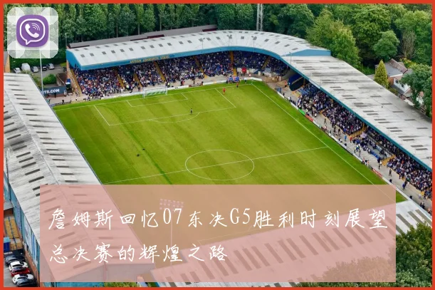 詹姆斯回忆07东决G5胜利时刻展望总决赛的辉煌之路