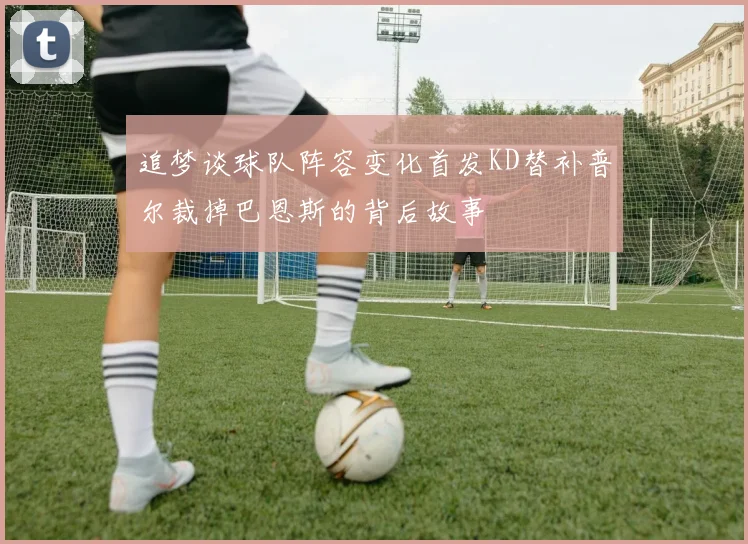 追梦谈球队阵容变化首发KD替补普尔裁掉巴恩斯的背后故事