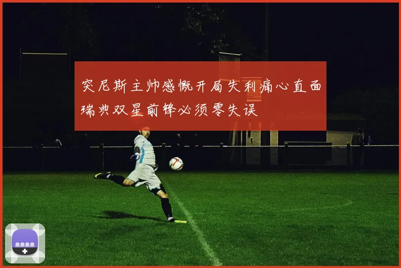 突尼斯主帅感慨开局失利痛心直面瑞典双星前锋必须零失误