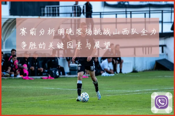 赛前分析明晚客场挑战山西队全力争胜的关键因素与展望
