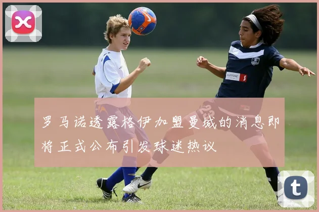 罗马诺透露格伊加盟曼城的消息即将正式公布引发球迷热议