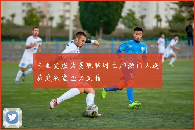 卡里克成为曼联临时主帅热门人选获更衣室全力支持