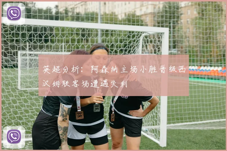 英超分析：阿森纳主场小胜晋级西汉姆联客场遭遇失利