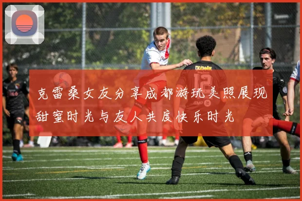 克雷桑女友分享成都游玩美照展现甜蜜时光与友人共度快乐时光