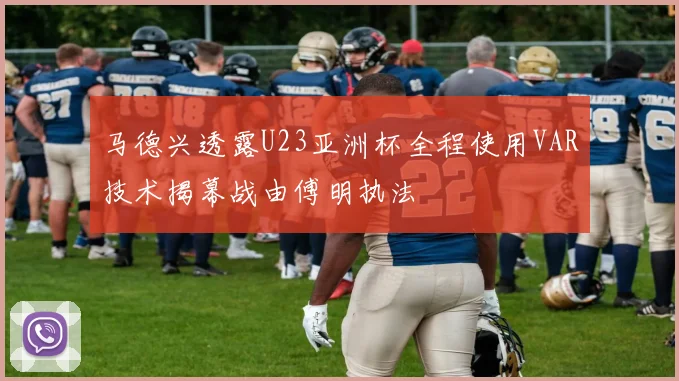 马德兴透露U23亚洲杯全程使用VAR技术揭幕战由傅明执法