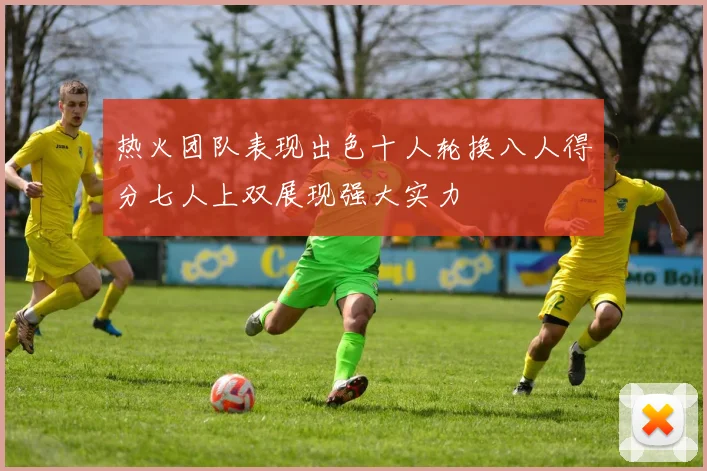 热火团队表现出色十人轮换八人得分七人上双展现强大实力