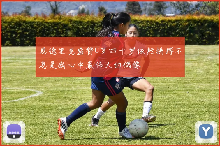 恩德里克盛赞C罗四十岁依然拼搏不息是我心中最伟大的偶像