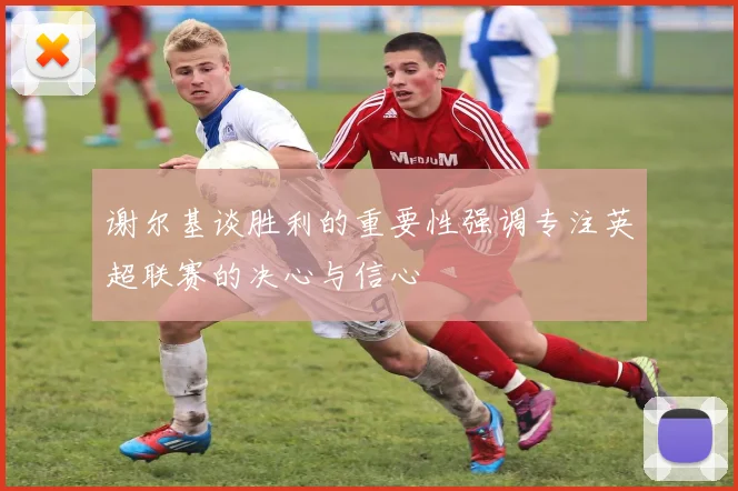 谢尔基谈胜利的重要性强调专注英超联赛的决心与信心