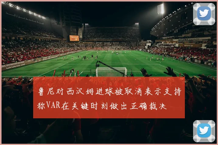 鲁尼对西汉姆进球被取消表示支持称VAR在关键时刻做出正确裁决