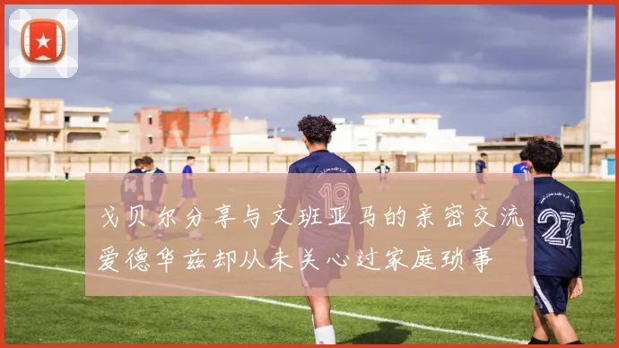 戈贝尔分享与文班亚马的亲密交流爱德华兹却从未关心过家庭琐事