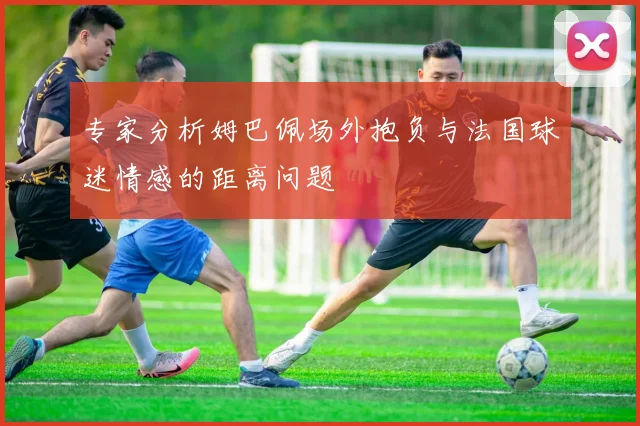专家分析姆巴佩场外抱负与法国球迷情感的距离问题