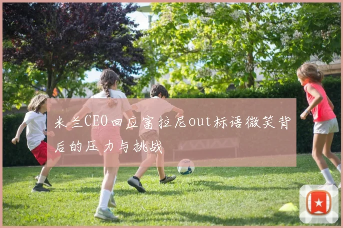 米兰CEO回应富拉尼out标语微笑背后的压力与挑战