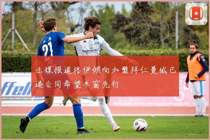 法媒报道格伊倾向加盟拜仁曼城已递合同希望冬窗先行