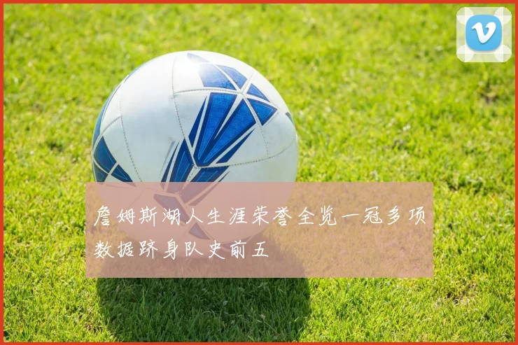 詹姆斯湖人生涯荣誉全览一冠多项数据跻身队史前五