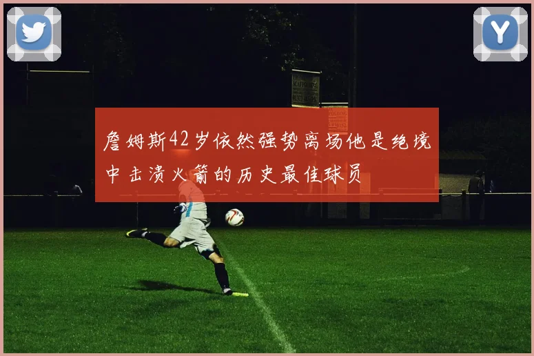 詹姆斯42岁依然强势离场他是绝境中击溃火箭的历史最佳球员