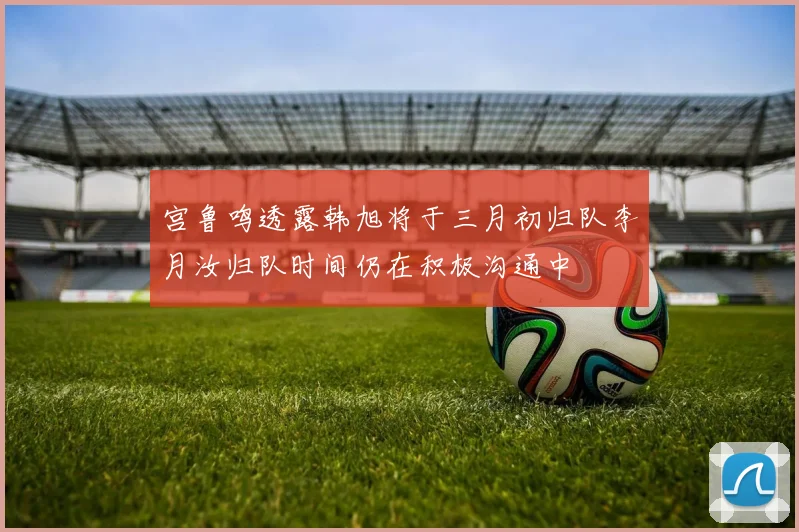 宫鲁鸣透露韩旭将于三月初归队李月汝归队时间仍在积极沟通中